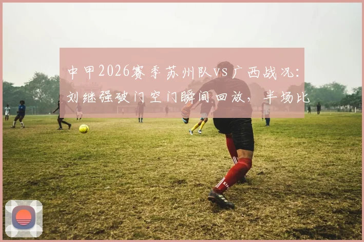中甲2026赛季苏州队vs广西战况:刘继强破门空门瞬间回放,半场比分苏州1-0领先广西