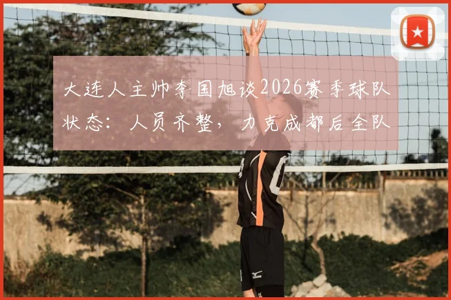 大连人主帅李国旭谈2026赛季球队状态:人员齐整,力克成都后全队士气正盛