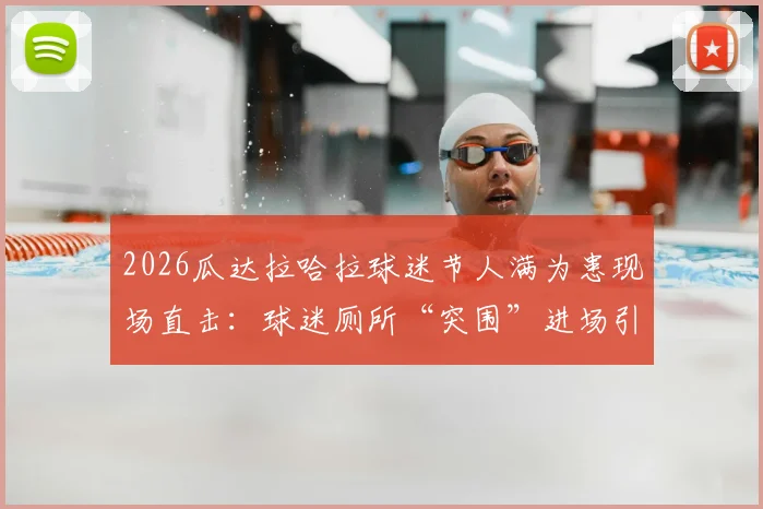2026瓜达拉哈拉球迷节人满为患现场直击：球迷厕所“突围”进场引安全热议，大型活动防踩踏指南