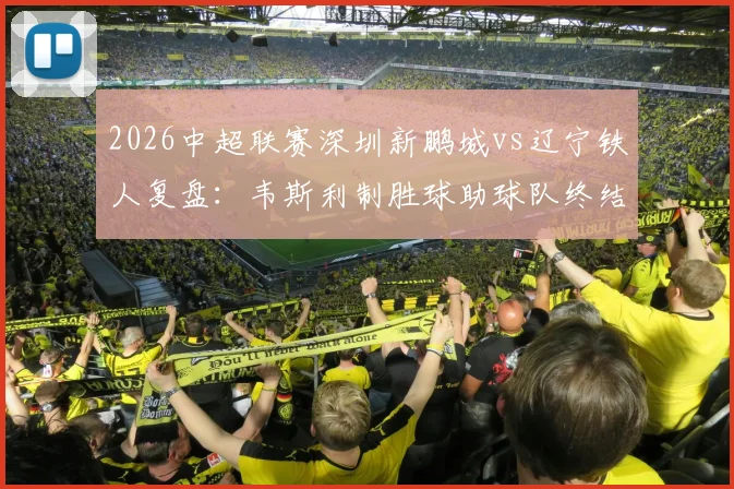 2026中超联赛深圳新鹏城vs辽宁铁人复盘：韦斯利制胜球助球队终结三连败，铁人防线漏洞解析