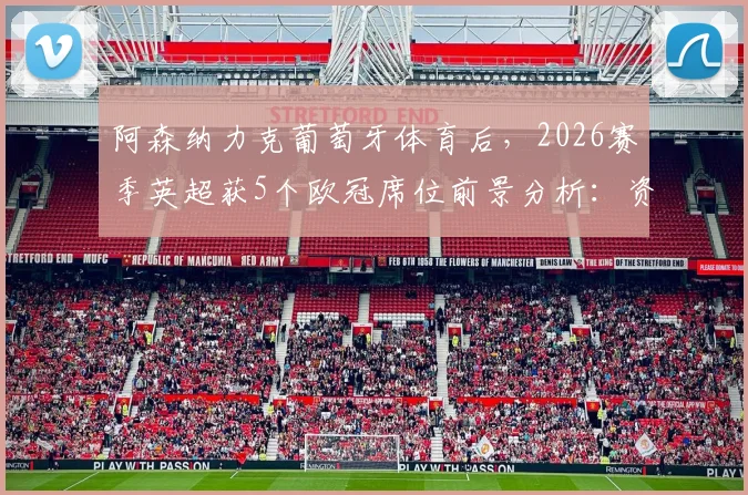 阿森纳力克葡萄牙体育后,2026赛季英超获5个欧冠席位前景分析:资格分配规则详解