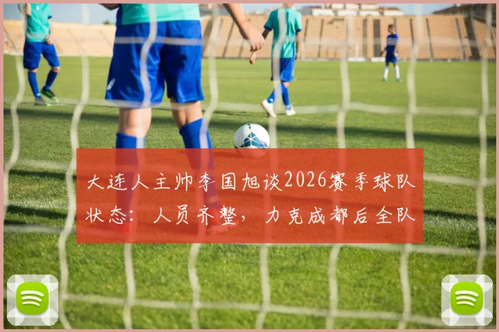 大连人主帅李国旭谈2026赛季球队状态：人员齐整，力克成都后全队士气正盛