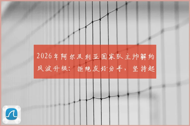 2026年阿尔及利亚国家队主帅解约风波升级:拒绝友好分手,坚持起诉索要全额赔偿金,足坛合同纠纷再引关注
