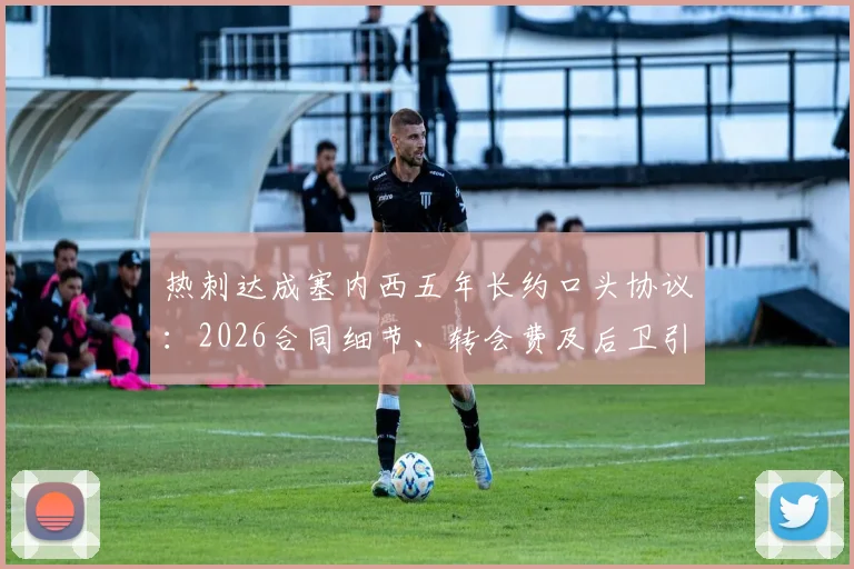 热刺达成塞内西五年长约口头协议：2026合同细节、转会费及后卫引援策略全览