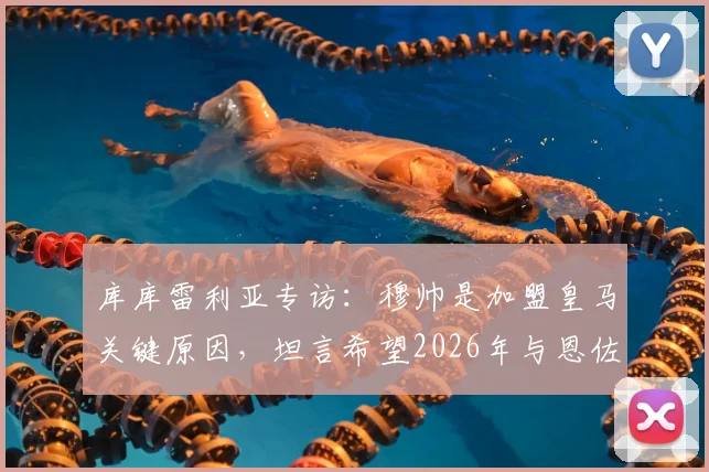 库库雷利亚专访：穆帅是加盟皇马关键原因，坦言希望2026年与恩佐并肩作战