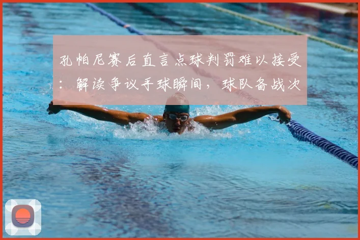 孔帕尼赛后直言点球判罚难以接受：解读争议手球瞬间，球队备战次回合三大关键调整