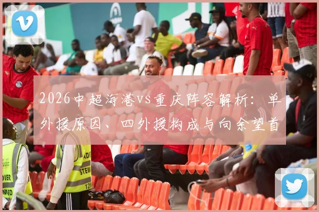 2026中超海港vs重庆阵容解析：单外援原因、四外援构成与向余望首发、蒋光太替补的战术考量