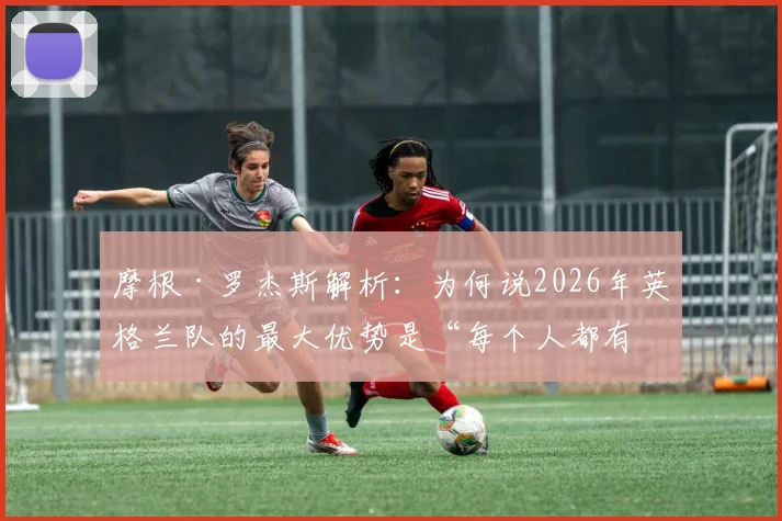 摩根·罗杰斯解析:为何说2026年英格兰队的最大优势是“每个人都有改变比赛的能力”